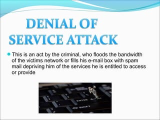 This is an act by the criminal, who floods the bandwidth
of the victims network or fills his e-mail box with spam
mail depriving him of the services he is entitled to access
or provide
 