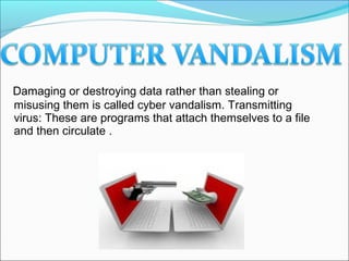 Damaging or destroying data rather than stealing or
misusing them is called cyber vandalism. Transmitting
virus: These are programs that attach themselves to a file
and then circulate .
 