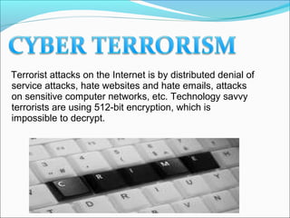 Terrorist attacks on the Internet is by distributed denial of
service attacks, hate websites and hate emails, attacks
on sensitive computer networks, etc. Technology savvy
terrorists are using 512-bit encryption, which is
impossible to decrypt.
 