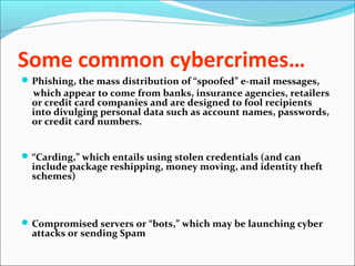 Some common cybercrimes…
Phishing, the mass distribution of “spoofed” e-mail messages,
which appear to come from banks, insurance agencies, retailers
or credit card companies and are designed to fool recipients
into divulging personal data such as account names, passwords,
or credit card numbers.
“Carding,” which entails using stolen credentials (and can
include package reshipping, money moving, and identity theft
schemes)
Compromised servers or “bots,” which may be launching cyber
attacks or sending Spam
 