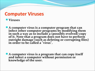 Computer Viruses
Viruses
A computer virus is a computer program that can
infect other computer programs by modifying them
in such a way as to include a (possibly evolved) copy
of it. Note that a program does not have to perform
outright damage (such as deleting or corrupting files)
in order to be called a "virus".
A computer virus is a program that can copy itself
and infect a computer without permission or
knowledge of the user.
 