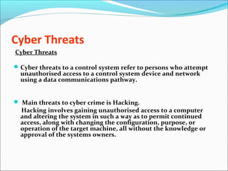Cyber Threats
Cyber Threats
Cyber threats to a control system refer to persons who attempt
unauthorised access to a control system device and network
using a data communications pathway.
 Main threats to cyber crime is Hacking.
Hacking involves gaining unauthorised access to a computer
and altering the system in such a way as to permit continued
access, along with changing the configuration, purpose, or
operation of the target machine, all without the knowledge or
approval of the systems owners.
 