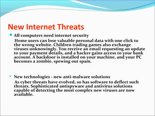 New Internet Threats
All computers need internet security
Home users can lose valuable personal data with one click to
the wrong website. Children trading games also exchange
viruses unknowingly. You receive an email requesting an update
to your payment details, and a hacker gains access to your bank
account. A backdoor is installed on your machine, and your PC
becomes a zombie, spewing out spam.
 New technologies - new anti-malware solutions
As cyber threats have evolved, so has software to deflect such
threats. Sophisticated antispyware and antivirus solutions
capable of detecting the most complex new viruses are now
available.
 