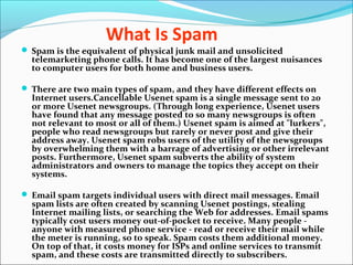 What Is Spam
 Spam is the equivalent of physical junk mail and unsolicited
telemarketing phone calls. It has become one of the largest nuisances
to computer users for both home and business users.
 There are two main types of spam, and they have different effects on
Internet users.Cancellable Usenet spam is a single message sent to 20
or more Usenet newsgroups. (Through long experience, Usenet users
have found that any message posted to so many newsgroups is often
not relevant to most or all of them.) Usenet spam is aimed at "lurkers",
people who read newsgroups but rarely or never post and give their
address away. Usenet spam robs users of the utility of the newsgroups
by overwhelming them with a barrage of advertising or other irrelevant
posts. Furthermore, Usenet spam subverts the ability of system
administrators and owners to manage the topics they accept on their
systems.
 Email spam targets individual users with direct mail messages. Email
spam lists are often created by scanning Usenet postings, stealing
Internet mailing lists, or searching the Web for addresses. Email spams
typically cost users money out-of-pocket to receive. Many people -
anyone with measured phone service - read or receive their mail while
the meter is running, so to speak. Spam costs them additional money.
On top of that, it costs money for ISPs and online services to transmit
spam, and these costs are transmitted directly to subscribers.
 