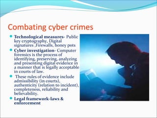Combating cyber crimes
Technological measures- Public
key cryptography, Digital
signatures ,Firewalls, honey pots
Cyber investigation- Computer
forensics is the process of
identifying, preserving, analyzing
and presenting digital evidence in
a manner that is legally acceptable
in courts of law.
 These rules of evidence include
admissibility (in courts),
authenticity (relation to incident),
completeness, reliability and
believability.
Legal framework-laws &
enforcement
 