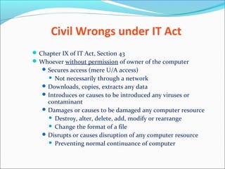 Civil Wrongs under IT Act
Chapter IX of IT Act, Section 43
Whoever without permission of owner of the computer
Secures access (mere U/A access)
 Not necessarily through a network
Downloads, copies, extracts any data
Introduces or causes to be introduced any viruses or
contaminant
Damages or causes to be damaged any computer resource
 Destroy, alter, delete, add, modify or rearrange
 Change the format of a file
Disrupts or causes disruption of any computer resource
 Preventing normal continuance of computer
 