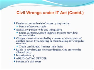 Denies or causes denial of access by any means
 Denial of service attacks
Assists any person to do any thing above
 Rogue Websites, Search Engines, Insiders providing
vulnerabilities
Charges the services availed by a person to the account of
another person by tampering or manipulating any computer
resource
 Credit card frauds, Internet time thefts
Liable to pay damages not exceeding Rs. One crore to the
affected party
Investigation by
ADJUDICATING OFFICER
Powers of a civil court
Civil Wrongs under IT Act (Contd.)
 