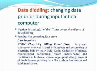 Data diddling: changing data
prior or during input into a
computer
 Section 66 and 43(d) of the I.T. Act covers the offence of
data diddling
Penalty: Not exceeding Rs. 1 crore
Case in point :
NDMC Electricity Billing Fraud Case: A private
contractor who was to deal with receipt and accounting of
electricity bills by the NDMC, Delhi. Collection of money,
computerized accounting, record maintenance and
remittance in his bank who misappropriated huge amount
of funds by manipulating data files to show less receipt and
bank remittance.
 