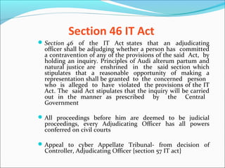 Section 46 IT Act
Section 46 of the IT Act states that an adjudicating
officer shall be adjudging whether a person has committed
a contravention of any of the provisions of the said Act, by
holding an inquiry. Principles of Audi alterum partum and
natural justice are enshrined in the said section which
stipulates that a reasonable opportunity of making a
representation shall be granted to the concerned person
who is alleged to have violated the provisions of the IT
Act. The said Act stipulates that the inquiry will be carried
out in the manner as prescribed by the Central
Government
All proceedings before him are deemed to be judicial
proceedings, every Adjudicating Officer has all powers
conferred on civil courts
Appeal to cyber Appellate Tribunal- from decision of
Controller, Adjudicating Officer {section 57 IT act}
 