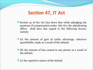 Section 47, IT Act
Section 47 of the Act lays down that while adjudging the
quantum of compensation under this Act, the adjudicating
officer shall have due regard to the following factors,
namely-
(a) the amount of gain of unfair advantage, wherever
quantifiable, made as a result of the default;
(b) the amount of loss caused to any person as a result of
the default;
(c) the repetitive nature of the default
 