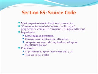 Section 65: Source Code
Most important asset of software companies
“Computer Source Code" means the listing of
programmes, computer commands, design and layout
Ingredients
Knowledge or intention
Concealment, destruction, alteration
computer source code required to be kept or
maintained by law
Punishment
imprisonment up to three years and / or
 fine up to Rs. 2 lakh
 