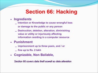 Section 66: Hacking
• Ingredients
– Intention or Knowledge to cause wrongful loss
or damage to the public or any person
– Destruction, deletion, alteration, diminishing
value or utility or injuriously affecting
information residing in a computer resource
• Punishment
– imprisonment up to three years, and / or
– fine up to Rs. 2 lakh
• Cognizable, Non Bailable,
Section 66 covers data theft aswell as data alterationSection 66 covers data theft aswell as data alteration
 
