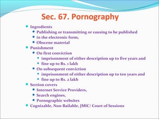 Sec. 67. Pornography
 Ingredients
 Publishing or transmitting or causing to be published
 in the electronic form,
 Obscene material
 Punishment
 On first conviction
 imprisonment of either description up to five years and
 fine up to Rs. 1 lakh
 On subsequent conviction
 imprisonment of either description up to ten years and
 fine up to Rs. 2 lakh
 Section covers
 Internet Service Providers,
 Search engines,
 Pornographic websites
 Cognizable, Non-Bailable, JMIC/ Court of Sessions
 