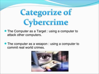 The Computer as a Target : using a computer to
attack other computers.
The computer as a weapon : using a computer to
commit real world crimes.
 