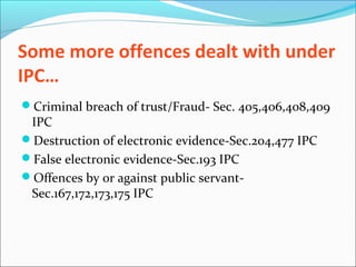 Some more offences dealt with under
IPC…
Criminal breach of trust/Fraud- Sec. 405,406,408,409
IPC
Destruction of electronic evidence-Sec.204,477 IPC
False electronic evidence-Sec.193 IPC
Offences by or against public servant-
Sec.167,172,173,175 IPC
 