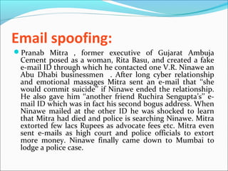 Email spoofing:
Pranab Mitra , former executive of Gujarat Ambuja
Cement posed as a woman, Rita Basu, and created a fake
e-mail ID through which he contacted one V.R. Ninawe an
Abu Dhabi businessmen . After long cyber relationship
and emotional massages Mitra sent an e-mail that ‘‘she
would commit suicide’’ if Ninawe ended the relationship.
He also gave him ‘‘another friend Ruchira Sengupta’s’’ e-
mail ID which was in fact his second bogus address. When
Ninawe mailed at the other ID he was shocked to learn
that Mitra had died and police is searching Ninawe. Mitra
extorted few lacs Rupees as advocate fees etc. Mitra even
sent e-mails as high court and police officials to extort
more money. Ninawe finally came down to Mumbai to
lodge a police case.
 