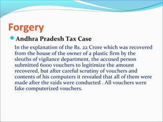 Forgery
Andhra Pradesh Tax Case
In the explanation of the Rs. 22 Crore which was recovered
from the house of the owner of a plastic firm by the
sleuths of vigilance department, the accused person
submitted 6000 vouchers to legitimize the amount
recovered, but after careful scrutiny of vouchers and
contents of his computers it revealed that all of them were
made after the raids were conducted . All vouchers were
fake computerized vouchers.
 