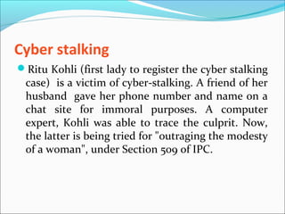 Cyber stalking
Ritu Kohli (first lady to register the cyber stalking
case) is a victim of cyber-stalking. A friend of her
husband gave her phone number and name on a
chat site for immoral purposes. A computer
expert, Kohli was able to trace the culprit. Now,
the latter is being tried for "outraging the modesty
of a woman", under Section 509 of IPC.
 