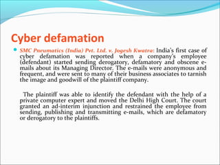 Cyber defamation
 SMC Pneumatics (India) Pvt. Ltd. v. Jogesh Kwatra: India’s first case of
cyber defamation was reported when a company’s employee
(defendant) started sending derogatory, defamatory and obscene e-
mails about its Managing Director. The e-mails were anonymous and
frequent, and were sent to many of their business associates to tarnish
the image and goodwill of the plaintiff company.
The plaintiff was able to identify the defendant with the help of a
private computer expert and moved the Delhi High Court. The court
granted an ad-interim injunction and restrained the employee from
sending, publishing and transmitting e-mails, which are defamatory
or derogatory to the plaintiffs.
 