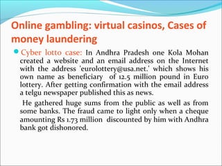 Online gambling: virtual casinos, Cases of
money laundering
Cyber lotto case: In Andhra Pradesh one Kola Mohan
created a website and an email address on the Internet
with the address 'eurolottery@usa.net.' which shows his
own name as beneficiary of 12.5 million pound in Euro
lottery. After getting confirmation with the email address
a telgu newspaper published this as news.
He gathered huge sums from the public as well as from
some banks. The fraud came to light only when a cheque
amounting Rs 1.73 million discounted by him with Andhra
bank got dishonored.
 