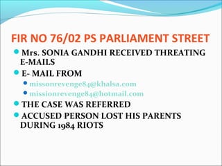 FIR NO 76/02 PS PARLIAMENT STREET
Mrs. SONIA GANDHI RECEIVED THREATING
E-MAILS
E- MAIL FROM
missonrevenge84@khalsa.com
missionrevenge84@hotmail.com
THE CASE WAS REFERRED
ACCUSED PERSON LOST HIS PARENTS
DURING 1984 RIOTS
 