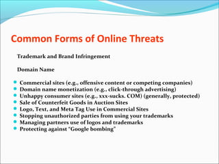 Common Forms of Online Threats
Trademark and Brand Infringement
Domain Name
 Commercial sites (e.g., offensive content or competing companies)
 Domain name monetization (e.g., click-through advertising)
 Unhappy consumer sites (e.g., xxx-sucks. COM) (generally, protected)
 Sale of Counterfeit Goods in Auction Sites
 Logo, Text, and Meta Tag Use in Commercial Sites
 Stopping unauthorized parties from using your trademarks
 Managing partners use of logos and trademarks
 Protecting against “Google bombing”
 