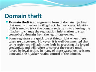 Domain theft
Domain theft is an aggressive form of domain hijacking
that usually involves an illegal act. In most cases, identity
theft is used to trick the domain registrar into allowing the
hijacker to change the registration information to steal
control of a domain from the legitimate owner.
Some registrars are quick to set things right when these
cases are discovered. However, it is well documented that
some registrars will admit no fault in accepting the forged
credentials and will refuse to correct the record until
forced by legal action. In many of these cases, justice is not
done and the hijacker retains control of the domain.
 