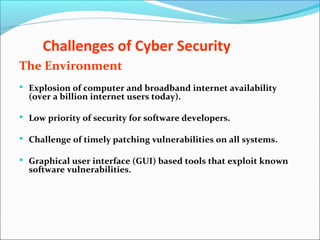 Challenges of Cyber Security
The Environment
 Explosion of computer and broadband internet availability
(over a billion internet users today).
 Low priority of security for software developers.
 Challenge of timely patching vulnerabilities on all systems.
 Graphical user interface (GUI) based tools that exploit known
software vulnerabilities.
 