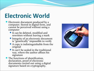Electronic World
Electronic document produced by a
computer. Stored in digital form, and
cannot be perceived without using a
computer
It can be deleted, modified and
rewritten without leaving a mark
Integrity of an electronic document
is “genetically” impossible to verify
A copy is indistinguishable from the
original
It can’t be sealed in the traditional
way, where the author affixes his
signature
The functions of identification,
declaration, proof of electronic
documents carried out using a digital
signature based on cryptography.
 
