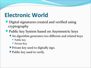 Electronic World
Digital signatures created and verified using
cryptography
Public key System based on Asymmetric keys
An algorithm generates two different and related keys
 Public key
 Private Key
Private key used to digitally sign.
Public key used to verify.
 