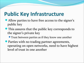 Public Key Infrastructure
Allow parties to have free access to the signer’s
public key
This assures that the public key corresponds to
the signer’s private key
Trust between parties as if they know one another
Parties with no trading partner agreements,
operating on open networks, need to have highest
level of trust in one another
 