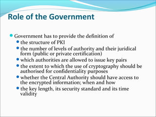 Role of the Government
Government has to provide the definition of
the structure of PKI
the number of levels of authority and their juridical
form (public or private certification)
which authorities are allowed to issue key pairs
the extent to which the use of cryptography should be
authorised for confidentiality purposes
whether the Central Authority should have access to
the encrypted information; when and how
the key length, its security standard and its time
validity
 