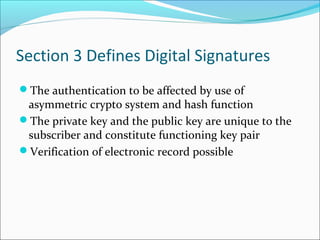 Section 3 Defines Digital Signatures
The authentication to be affected by use of
asymmetric crypto system and hash function
The private key and the public key are unique to the
subscriber and constitute functioning key pair
Verification of electronic record possible
 