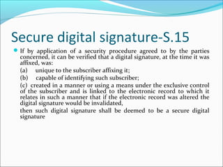 Secure digital signature-S.15
If by application of a security procedure agreed to by the parties
concerned, it can be verified that a digital signature, at the time it was
affixed, was:
(a)     unique to the subscriber affixing it;
(b)     capable of identifying such subscriber;
(c)  created in a manner or using a means under the exclusive control
of the subscriber and is linked to the electronic record to which it
relates in such a manner that if the electronic record was altered the
digital signature would be invalidated,
then such digital signature shall be deemed to be a secure digital
signature
 