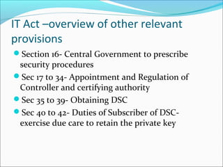IT Act –overview of other relevant
provisions
Section 16- Central Government to prescribe
security procedures
Sec 17 to 34- Appointment and Regulation of
Controller and certifying authority
Sec 35 to 39- Obtaining DSC
Sec 40 to 42- Duties of Subscriber of DSC-
exercise due care to retain the private key
 