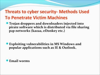 Threats to cyber security- Methods Used
To Penetrate Victim Machines
Trojan droppers and downloaders injected into
pirate software which is distributed via file sharing
p2p networks (kazaa, eDonkey etc.)
Exploiting vulnerabilities in MS Windows and
popular applications such as IE & Outlook.
Email worms
 