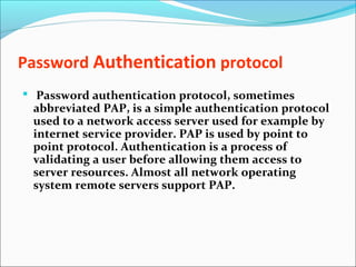 Password Authentication protocol
 Password authentication protocol, sometimes
abbreviated PAP, is a simple authentication protocol
used to a network access server used for example by
internet service provider. PAP is used by point to
point protocol. Authentication is a process of
validating a user before allowing them access to
server resources. Almost all network operating
system remote servers support PAP.
 