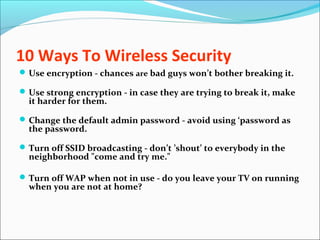 10 Ways To Wireless Security
Use encryption - chances are bad guys won’t bother breaking it.
Use strong encryption - in case they are trying to break it, make
it harder for them.
Change the default admin password - avoid using ‘password as
the password.
Turn off SSID broadcasting - don’t ’shout’ to everybody in the
neighborhood "come and try me."
Turn off WAP when not in use - do you leave your TV on running
when you are not at home?
 