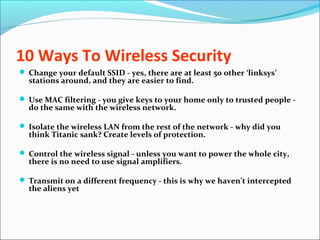 10 Ways To Wireless Security
 Change your default SSID - yes, there are at least 50 other ‘linksys’
stations around, and they are easier to find.
 Use MAC filtering - you give keys to your home only to trusted people -
do the same with the wireless network.
 Isolate the wireless LAN from the rest of the network - why did you
think Titanic sank? Create levels of protection.
 Control the wireless signal - unless you want to power the whole city,
there is no need to use signal amplifiers.
 Transmit on a different frequency - this is why we haven’t intercepted
the aliens yet
 