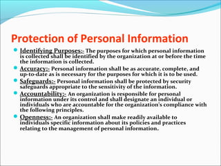 Protection of Personal Information
Identifying Purposes:- The purposes for which personal information
is collected shall be identified by the organization at or before the time
the information is collected.
Accuracy:- Personal information shall be as accurate, complete, and
up-to-date as is necessary for the purposes for which it is to be used.
Safeguards:- Personal information shall be protected by security
safeguards appropriate to the sensitivity of the information.
Accountability:- An organization is responsible for personal
information under its control and shall designate an individual or
individuals who are accountable for the organization’s compliance with
the following principles.
Openness:- An organization shall make readily available to
individuals specific information about its policies and practices
relating to the management of personal information.
 