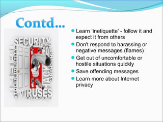 Learn ‘inetiquette' - follow it and
expect it from others
Don't respond to harassing or
negative messages (flames)
Get out of uncomfortable or
hostile situations quickly
Save offending messages
Learn more about Internet
privacy
 