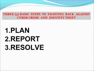 THREE (3) BASIC STEPS TO FIGHTING BACK AGAINST
CYBER CRIME AND IDENTITY THEFT
1.PLAN
2.REPORT
3.RESOLVE
 