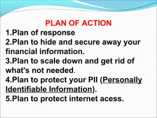 PLAN OF ACTION
1.Plan of response
2.Plan to hide and secure away your
financial information.
3.Plan to scale down and get rid of
what's not needed.
4.Plan to protect your PII (Personally
Identifiable Information).
5.Plan to protect internet acess.
 
