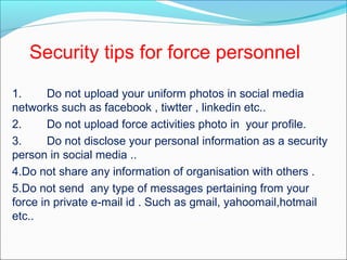 1. Do not upload your uniform photos in social media
networks such as facebook , tiwtter , linkedin etc..
2. Do not upload force activities photo in your profile.
3. Do not disclose your personal information as a security
person in social media ..
4.Do not share any information of organisation with others .
5.Do not send any type of messages pertaining from your
force in private e-mail id . Such as gmail, yahoomail,hotmail
etc..
Security tips for force personnel
 