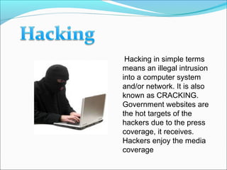 Hacking in simple terms
means an illegal intrusion
into a computer system
and/or network. It is also
known as CRACKING.
Government websites are
the hot targets of the
hackers due to the press
coverage, it receives.
Hackers enjoy the media
coverage.
 