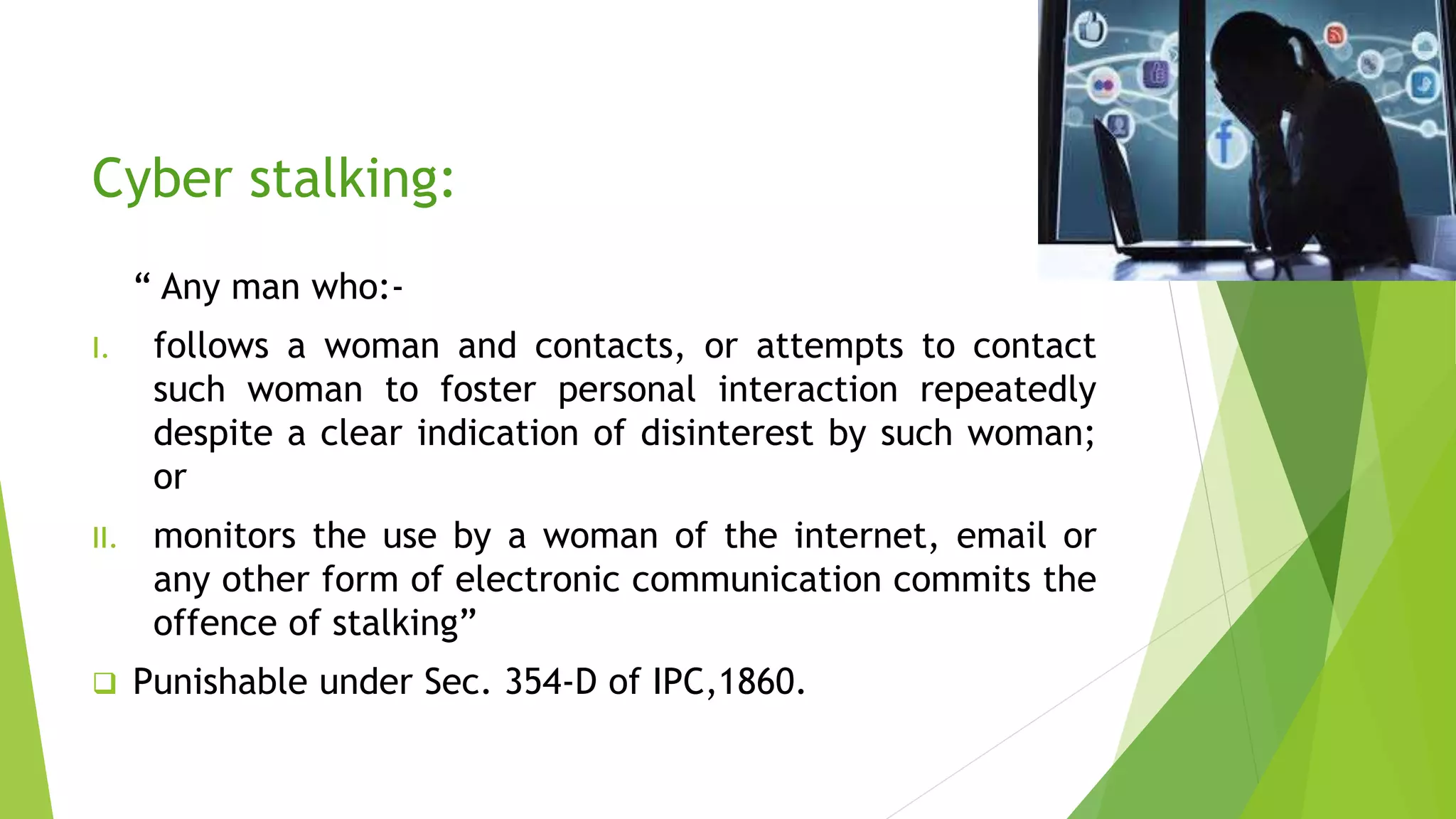 Cyber stalking:
“ Any man who:-
I. follows a woman and contacts, or attempts to contact
such woman to foster personal interaction repeatedly
despite a clear indication of disinterest by such woman;
or
II. monitors the use by a woman of the internet, email or
any other form of electronic communication commits the
offence of stalking”
 Punishable under Sec. 354-D of IPC,1860.
 