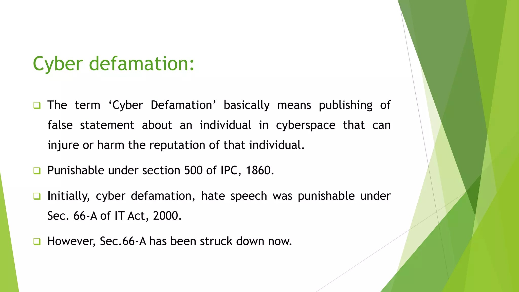 Cyber defamation:
 The term ‘Cyber Defamation’ basically means publishing of
false statement about an individual in cyberspace that can
injure or harm the reputation of that individual.
 Punishable under section 500 of IPC, 1860.
 Initially, cyber defamation, hate speech was punishable under
Sec. 66-A of IT Act, 2000.
 However, Sec.66-A has been struck down now.
 