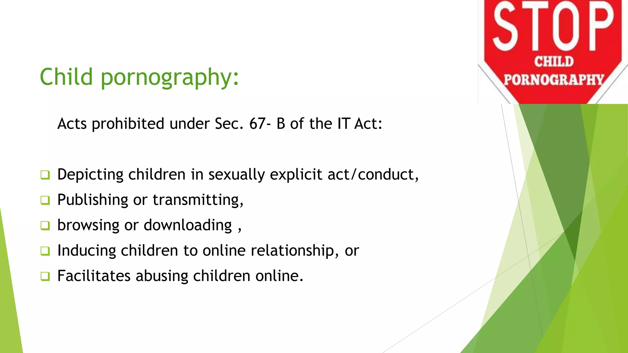 Child pornography:
Acts prohibited under Sec. 67- B of the IT Act:
 Depicting children in sexually explicit act/conduct,
 Publishing or transmitting,
 browsing or downloading ,
 Inducing children to online relationship, or
 Facilitates abusing children online.
 