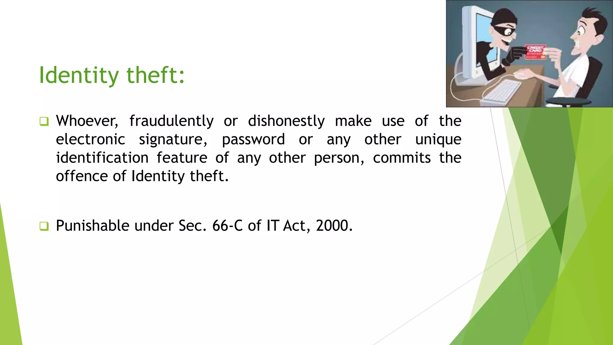Identity theft:
 Whoever, fraudulently or dishonestly make use of the
electronic signature, password or any other unique
identification feature of any other person, commits the
offence of Identity theft.
 Punishable under Sec. 66-C of IT Act, 2000.
 