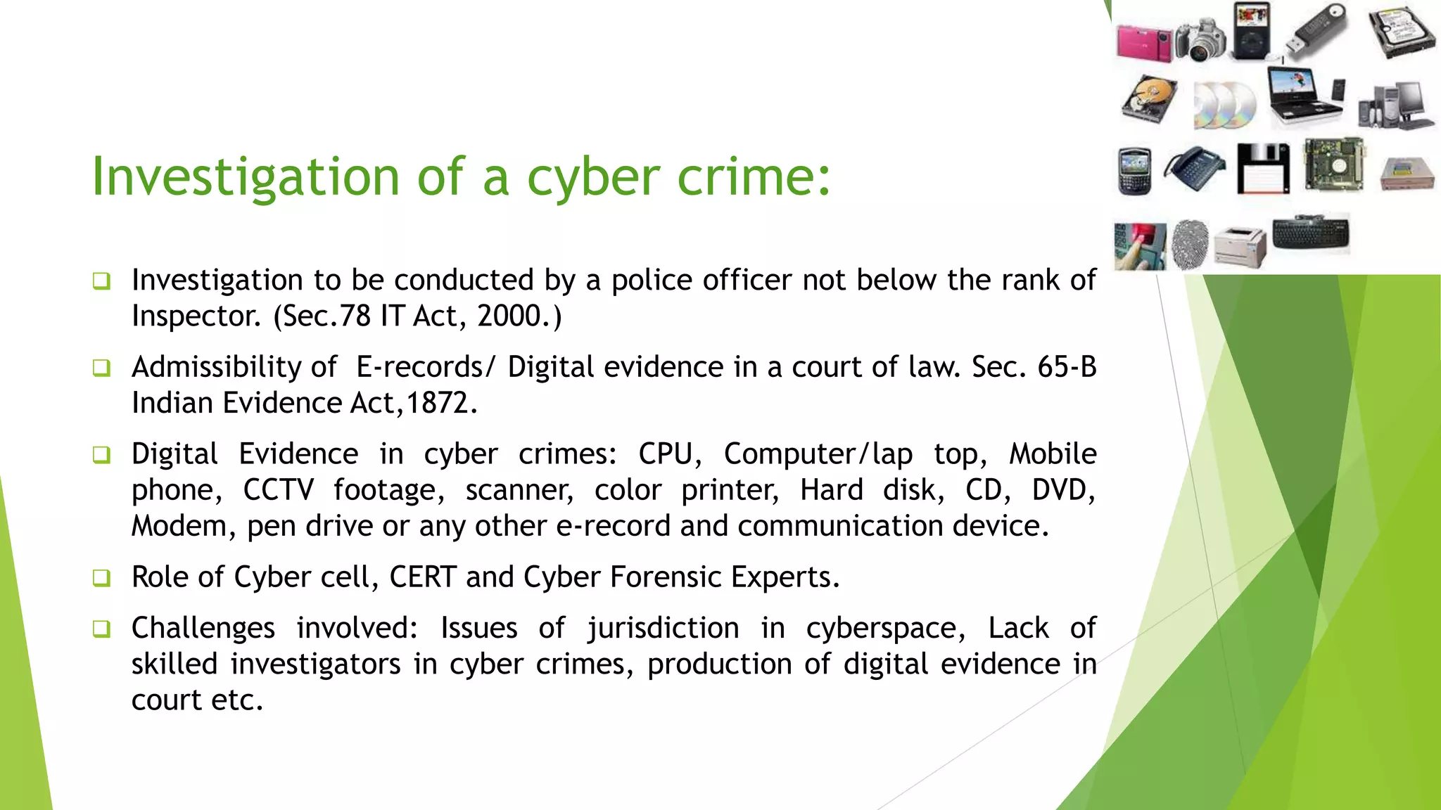 Investigation of a cyber crime:
 Investigation to be conducted by a police officer not below the rank of
Inspector. (Sec.78 IT Act, 2000.)
 Admissibility of E-records/ Digital evidence in a court of law. Sec. 65-B
Indian Evidence Act,1872.
 Digital Evidence in cyber crimes: CPU, Computer/lap top, Mobile
phone, CCTV footage, scanner, color printer, Hard disk, CD, DVD,
Modem, pen drive or any other e-record and communication device.
 Role of Cyber cell, CERT and Cyber Forensic Experts.
 Challenges involved: Issues of jurisdiction in cyberspace, Lack of
skilled investigators in cyber crimes, production of digital evidence in
court etc.
 